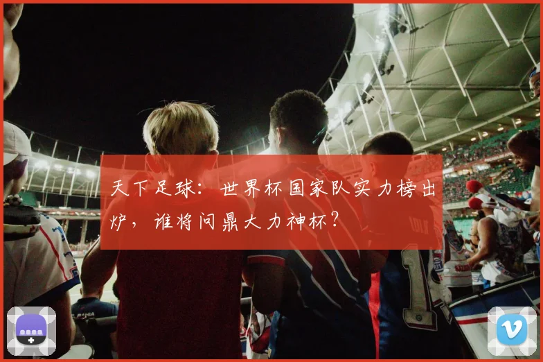 天下足球:世界杯国家队实力榜出炉,谁将问鼎大力神杯?