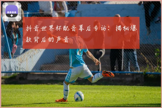 抖音世界杯配音幕后专访:揭秘爆款背后的声音