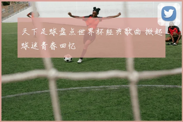 天下足球盘点世界杯经典歌曲 掀起球迷青春回忆