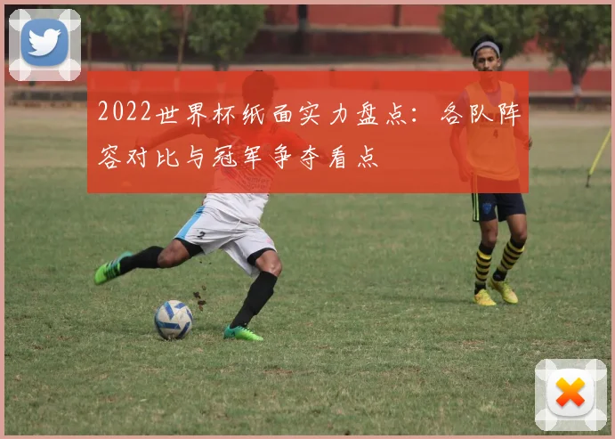 2022世界杯纸面实力盘点:各队阵容对比与冠军争夺看点