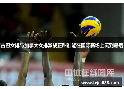 古巴女排与加拿大女排激战正酣谁能在国际赛场上笑到最后
